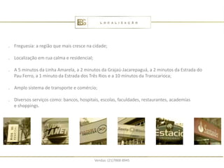 . Freguesia: a região que mais cresce na cidade;

. Localização em rua calma e residencial;

. A 5 minutos da Linha Amarela, a 2 minutos da Grajaú-Jacarepaguá, a 2 minutos da Estrada do
  Pau Ferro, a 1 minuto da Estrada dos Três Rios e a 10 minutos da Transcarioca;

. Amplo sistema de transporte e comércio;

. Diversos serviços como: bancos, hospitais, escolas, faculdades, restaurantes, academias
  e shoppings.




                                            Vendas: (21)7868-8945
 