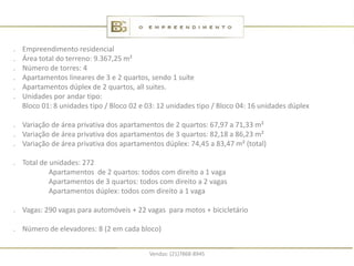 .   Empreendimento residencial
.   Área total do terreno: 9.367,25 m²
.   Número de torres: 4
.   Apartamentos lineares de 3 e 2 quartos, sendo 1 suíte
.   Apartamentos dúplex de 2 quartos, all suites.
.   Unidades por andar tipo:
    Bloco 01: 8 unidades tipo / Bloco 02 e 03: 12 unidades tipo / Bloco 04: 16 unidades dúplex

. Variação de área privativa dos apartamentos de 2 quartos: 67,97 a 71,33 m²
. Variação de área privativa dos apartamentos de 3 quartos: 82,18 a 86,23 m²
. Variação de área privativa dos apartamentos dúplex: 74,45 a 83,47 m² (total)

. Total de unidades: 272
           Apartamentos de 2 quartos: todos com direito a 1 vaga
           Apartamentos de 3 quartos: todos com direito a 2 vagas
           Apartamentos dúplex: todos com direito a 1 vaga

. Vagas: 290 vagas para automóveis + 22 vagas para motos + bicicletário

. Número de elevadores: 8 (2 em cada bloco)


                                           Vendas: (21)7868-8945
 