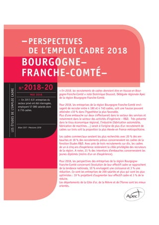 –PERSPECTIVES
DE L’EMPLOI CADRE 2018
BOURGOGNE–
FRANCHE-COMTÉ–
« En 2018, les recrutements de cadres devraient être en hausse en Bour-
gogne-Franche-Comté » note Dominique Doussot, Déléguée régionale Apec
de la région Bourgogne-Franche-Comté.
Pour 2018, les entreprises de la région Bourgogne-Franche-Comté envi-
sagent de recruter entre 4 180 et 4 740 cadres, soit une hausse pouvant
atteindre +10 % dans l’hypothèse la plus favorable.
Plus d’une embauche sur deux s’effectuerait dans le secteur des services et
notamment dans le secteur des activités d’ingénierie – R&D. Très présente
dans le tissu économique régional, l’industrie (fabrication automobile,
fabrication de machines…) serait à l’origine de plus d’un recrutement de
cadres sur trois soit la proportion la plus élevée en France métropolitaine.
Les cadres commerciaux seraient les plus recherchés avec 20 % des em-
bauches et 18 % des recrutements prévus concerneraient les cadres de la
fonction Etudes-R&D. Avec près de trois recrutements sur dix, les cadres
de un à cinq ans d’expérience resteraient la cible privilégiée des recruteurs
de la région. A noter, 21 % des intentions d’embauches concerneraient les
jeunes diplômés (moins d’un an d’expérience).
Pour 2018, les perspectives des entreprises de la région Bourgogne-
Franche-Comté concernant l’évolution de leur effectif cadre se rapprochent
de la tendance nationale, 10 % envisagent une croissance et 3 % une
réduction. Ce sont les entreprises de 200 salariés et plus qui sont les plus
optimistes : 19 % projettent d’augmenter leur effectif cadre et 3 % de le
réduire.
Les départements de la Côte d’or, de la Nièvre et de l’Yonne sont les mieux
orientés.
LESÉTUDESDEL’EMPLOICADRE
— En 2017, 631 entreprises du
secteur privé ont été interrogées,
employant 57 086 salariés dont
6 716 cadres.
Bilan 2017 - Prévisions 2018
N°2018-20
MAI 2018
 