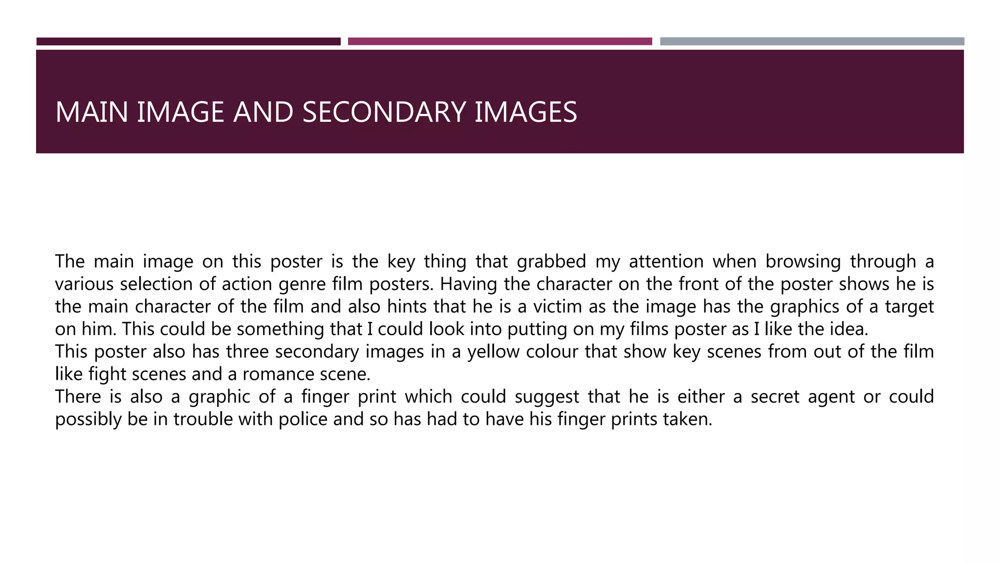MAIN IMAGE AND SECONDARY IMAGES
The main image on this poster is the key thing that grabbed my attention when browsing through a
various selection of action genre film posters. Having the character on the front of the poster shows he is
the main character of the film and also hints that he is a victim as the image has the graphics of a target
on him. This could be something that I could look into putting on my films poster as I like the idea.
This poster also has three secondary images in a yellow colour that show key scenes from out of the film
like fight scenes and a romance scene.
There is also a graphic of a finger print which could suggest that he is either a secret agent or could
possibly be in trouble with police and so has had to have his finger prints taken.
 