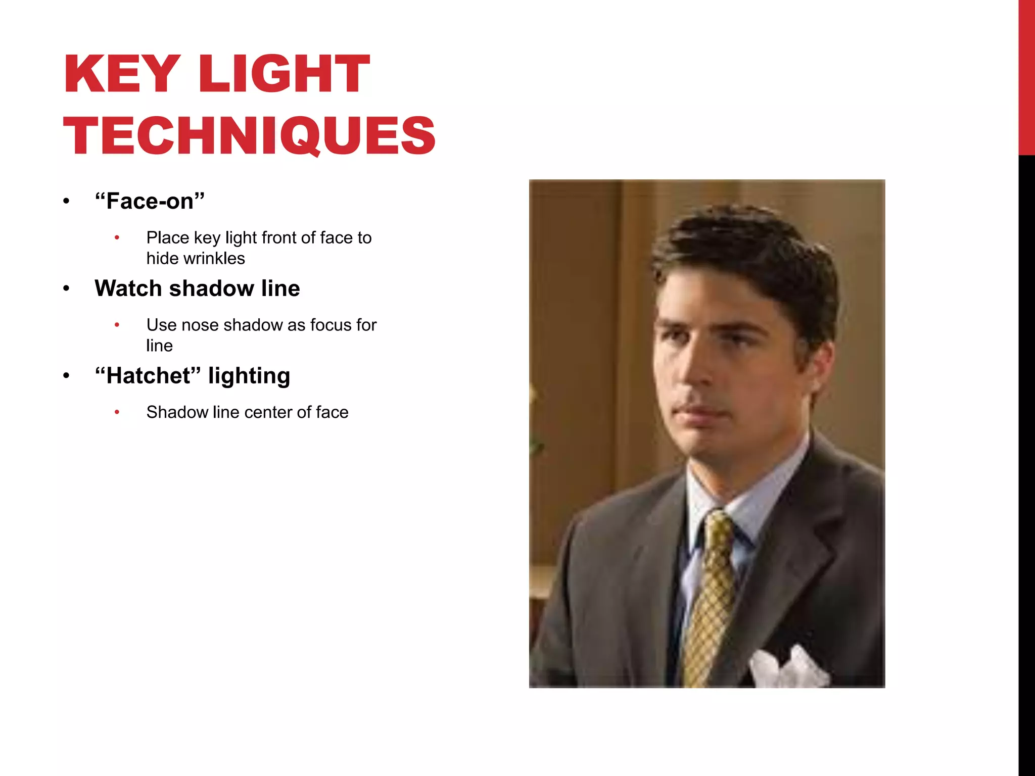 KEY LIGHT
TECHNIQUES
•   “Face-on”
     •   Place key light front of face to
         hide wrinkles
•   Watch shadow line
     •   Use nose shadow as focus for
         line
•   “Hatchet” lighting
     •   Shadow line center of face
 