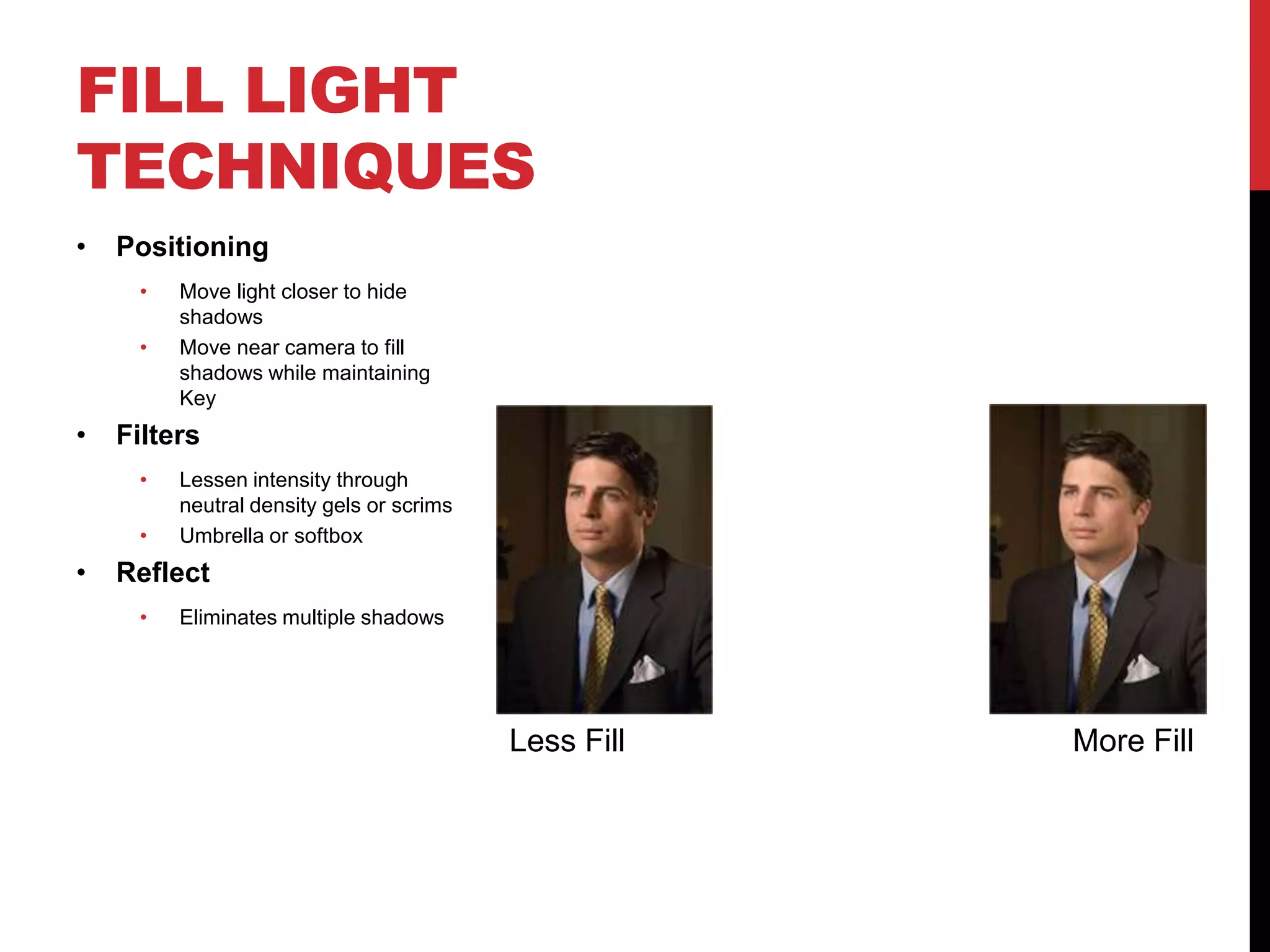 FILL LIGHT
TECHNIQUES
•   Positioning
     •   Move light closer to hide
         shadows
     •   Move near camera to fill
         shadows while maintaining
         Key
•   Filters
     •   Lessen intensity through
         neutral density gels or scrims
     •   Umbrella or softbox
•   Reflect
     •   Eliminates multiple shadows




                                          Less Fill   More Fill
 