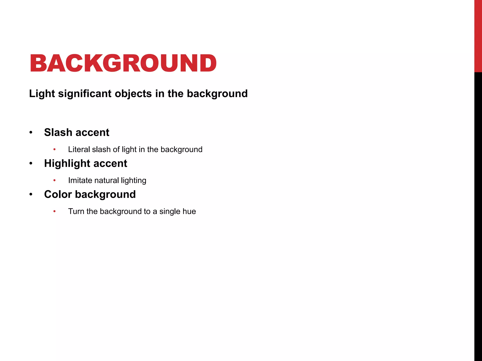 BACKGROUND
Light significant objects in the background


•   Slash accent
     •   Literal slash of light in the background
•   Highlight accent
     •   Imitate natural lighting
•   Color background
     •   Turn the background to a single hue
 