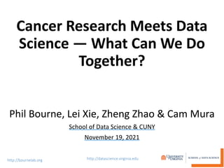 Cancer Research Meets Data
Science — What Can We Do
Together?
Phil Bourne, Lei Xie, Zheng Zhao & Cam Mura
School of Data Science & CUNY
November 19, 2021
 