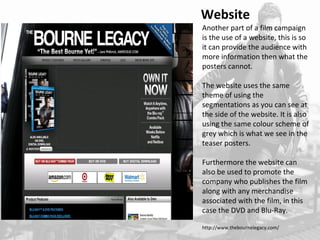 Website 
Another part of a film campaign 
is the use of a website, this is so 
it can provide the audience with 
more information then what the 
posters cannot. 
The website uses the same 
theme of using the 
segmentations as you can see at 
the side of the website. It is also 
using the same colour scheme of 
grey which is what we see in the 
teaser posters. 
Furthermore the website can 
also be used to promote the 
company who publishes the film 
along with any merchandise 
associated with the film, in this 
case the DVD and Blu-Ray. 
http://www.thebournelegacy.com/ 
