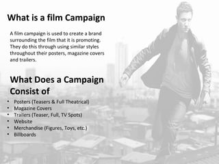 What is a film Campaign 
A film campaign is used to create a brand 
surrounding the film that it is promoting. 
They do this through using similar styles 
throughout their posters, magazine covers 
and trailers. 
What Does a Campaign 
Consist of 
• Posters (Teasers & Full Theatrical) 
• Magazine Covers 
• Trailers (Teaser, Full, TV Spots) 
• Website 
• Merchandise (Figures, Toys, etc.) 
• Billboards 
 