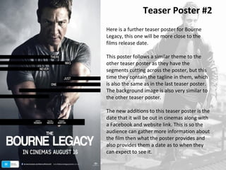 Teaser Poster #2 
Here is a further teaser poster for Bourne 
Legacy, this one will be more close to the 
films release date. 
This poster follows a similar theme to the 
other teaser poster as they have the 
segments cutting across the poster, but this 
time they contain the tagline in them, which 
is also the same as in the last teaser poster. 
The background image is also very similar to 
the other teaser poster. 
The new additions to this teaser poster is the 
date that it will be out in cinemas along with 
a Facebook and website link. This is so the 
audience can gather more information about 
the film then what the poster provides and 
also provides them a date as to when they 
can expect to see it. 
 