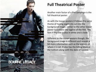 Full Theatrical Poster 
Another main factor of a film campaign is the 
full theatrical poster. 
As with the teaser posters it follows the same 
theme of having segments cut into the 
background image, similar to the other teaser 
poster it contains the tagline of the film. The 
font if the title is also in white and is bold. 
Different to the teaser posters though, the 
background image is different and reveals a 
bit more information such as the scenery of 
where it is set. It also has the billing block at 
the bottom along with the date of release. 
 