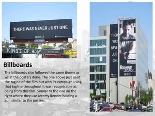 Billboards 
The billboards also followed the same theme as 
what the posters done. The one above just used 
the tagine of the film but with its campaign using 
that tagline throughout it was recognisable as 
being from this film. Similar to the one on the 
right where they use Jeremy Renner holding a 
gun similar to the posters. 
 