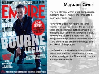 Magazine Cover 
The next element within a film campaign is a 
magazine cover. This gets the film out to a 
much wider audience. 
However this does not follow the same 
themes we have seen across the posters as 
there are no segments cutting across the 
magazine cover and the background is blue. 
However despite these alterations the 
background image follows the theme as it is a 
stand alone image of Renner holding a gun 
just like all of the posters. 
The fact that it is shown on Empire aswell 
means that it will be spread towards a mass 
audience, and gives the film a certain stature 
among the community. 
 