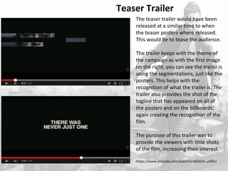 Teaser Trailer 
The teaser trailer would have been 
released at a similar time to when 
the teaser posters where released. 
This would be to tease the audience. 
The trailer keeps with the theme of 
the campaign as with the first image 
on the right, you can see the trailer is 
using the segmentations, just like the 
posters. This helps with the 
recognition of what the trailer is. The 
trailer also provides the shot of the 
tagline that has appeared on all of 
the posters and on the billboards, 
again creating the recognition of the 
film. 
The purpose of this trailer was to 
provide the viewers with little shots 
of the film, increasing their interest. 
https://www.youtube.com/watch?v=NZbZm-uA0EU 
 