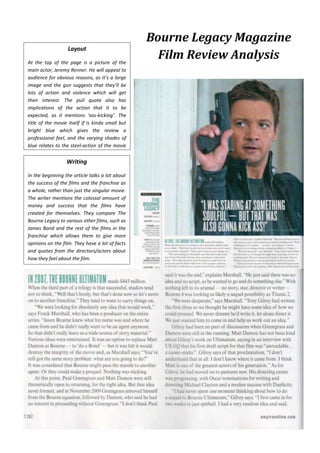 Layout
At the top of the page is a picture of the
main actor, Jeremy Renner. He will appeal to
audience for obvious reasons, as it’s a large
image and the gun suggests that they’ll be
lots of action and violence which will get
their interest. The pull quote also has
implications of the action that it to be
expected, as it mentions ‘ass-kicking’. The
title of the movie itself if is kinda small but
bright blue which gives the review a
professional feel, and the varying shades of
blue relates to the steel-action of the movie
itself.

Writing
In the beginning the article talks a lot about
the success of the films and the franchise as
a whole, rather than just the singular movie.
The writer mentions the colossal amount of
money and success that the films have
created for themselves. They compare The
Bourne Legacy to various other films, such as
James Bond and the rest of the films in the
franchise which allows them to give more
opinions on the film. They have a lot of facts
and quotes from the directors/actors about
how they feel about the film.

Bourne Legacy Magazine
Film Review Analysis

 