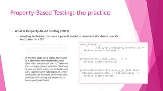 Property-Based Testing: the practice
o What is Property-Based Testing (PBT)?
o A testing technique that uses a general model to automatically derive specific
test cases for a SUT
o If the SUT has no state, the model is a
universally quantified description of a
property that the SUT is expected to
hold
o If the SUT does have state, the model
is a state machine implementation
that holds the state of the SUT relevant
for testing purposes, and describes how
it evolves when subjected to calls to its
API, together with indications of when
such calls can be made (preconditions)
and the effects they are expected to
have (postconditions)
?FORALL(I, nonzero_integer(),
sut:divide(I, I) == 1).
?FORALL(I, integer(),
?FORALL(L, list(integer()),
not lists:member(I, sut:remove_all(I, L))).
?FORALL(L1, list(integer()),
?FORALL(L2, list(integer()),
begin
L1L2 = sut:join(L1, L2),
((length(L1L2) >= length(L1)) andalso
(length(L1L2) >= length(L2)))
end)).
next_state(S,_,
{call,sut,configure,[Seconds]}) ->
S#alarm{value = Seconds};
…
precondition(_,{call,sut,_,_}) ->
service_alarm_started();
…
postcondition(S,{call,sut,_,_},_Res) when
S#alarm.elapsed_time == S#alarm.value ->
service_alarm_fired();
…
 
