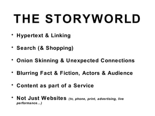 THE STORYWORLD
• Hypertext & Linking
• Search (& Shopping)
• Onion Skinning & Unexpected Connections
• Blurring Fact & Fiction, Actors & Audience
• Content as part of a Service
• Not Just Websites (tv, phone, print, advertising, live
performance…)
 