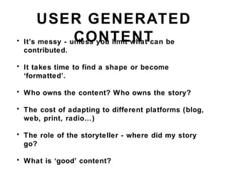 USER GENERATED
CONTENT• It’s messy - unless you limit what can be
contributed.
• It takes time to find a shape or become
‘formatted’.
• Who owns the content? Who owns the story?
• The cost of adapting to different platforms (blog,
web, print, radio…)
• The role of the storyteller - where did my story
go?
• What is ‘good’ content?
 