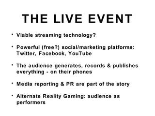 THE LIVE EVENT
• Viable streaming technology?
• Powerful (free?) social/marketing platforms:
Twitter, Facebook, YouTube
• The audience generates, records & publishes
everything - on their phones
• Media reporting & PR are part of the story
• Alternate Reality Gaming: audience as
performers
 