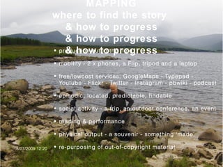 MAPPING
where to find the story
& how to progress
& how to progress
& how to progress• production out in the field
• mobility - 2 x phones, a Flip, tripod and a laptop
• free/lowcost services: GoogleMaps - Typepad -
Youtube - Flickr - Twitter - Instagram - pbwiki - podcast
• episodic, located, predictable, findable
• social activity - a trip, an outdoor conference, an event
• reading & performance
• physical output - a souvenir - something ‘made’
• re-purposing of out-of-copyright material
 