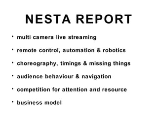 NESTA REPORT
• multi camera live streaming
• remote control, automation & robotics
• choreography, timings & missing things
• audience behaviour & navigation
• competition for attention and resource
• business model
 