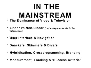 IN THE
MAINSTREAM• The Dominance of Video & Television
• Linear vs Non-Linear (not everyone wants to be
interactive)
• User Interface & Navigation
• Snackers, Skimmers & Divers
• Hybridisation, Crossprogramming, Branding
• Measurement, Tracking & ‘Success Criteria’
 