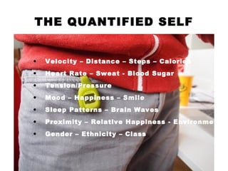 THE QUANTIFIED SELF
• Velocity – Distance – Steps – Calories
• Heart Rate – Sweat - Blood Sugar
• Tension/Pressure
• Mood – Happiness – Smile
• Sleep Patterns – Brain Waves
• Proximity – Relative Happiness - Environment
• Gender – Ethnicity – Class
 