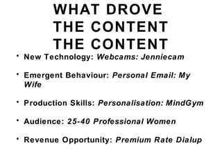 WHAT DROVE
THE CONTENT
THE CONTENT
• New Technology: Webcams: Jenniecam
• Emergent Behaviour: Personal Email: My
Wife
• Production Skills: Personalisation: MindGym
• Audience: 25-40 Professional Women
• Revenue Opportunity: Premium Rate Dialup
 