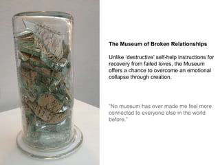The Museum of Broken Relationships
Unlike ‘destructive’ self-help instructions for
recovery from failed loves, the Museum
...