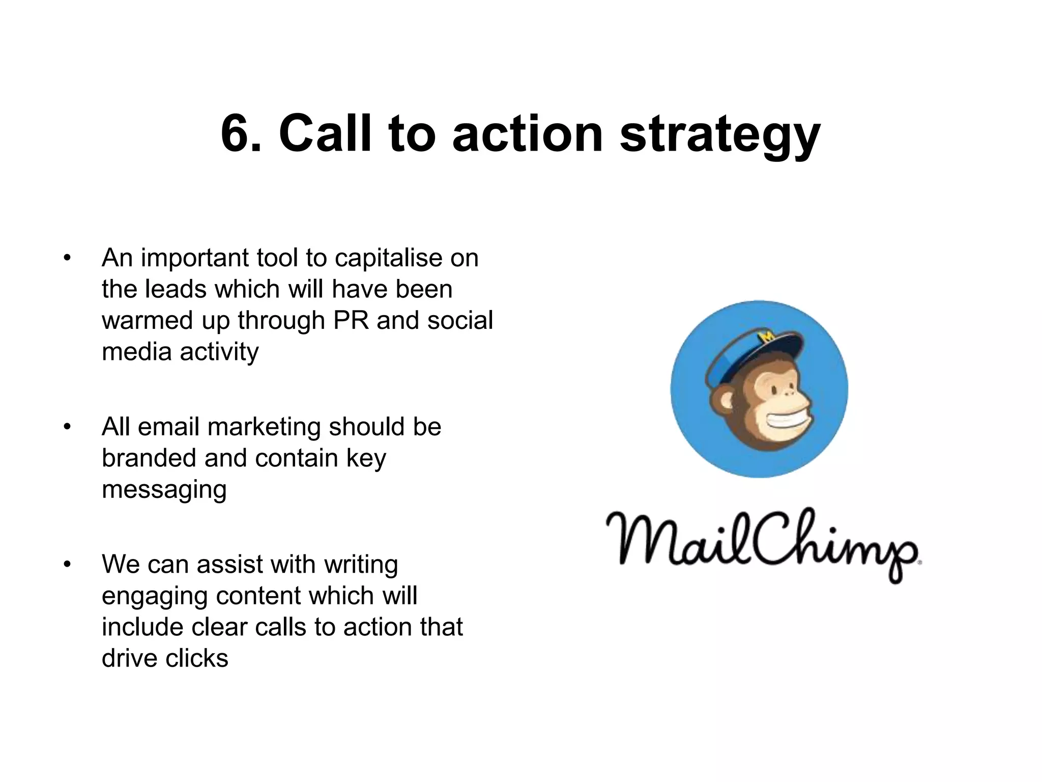 6. Call to action strategy
• An important tool to capitalise on
the leads which will have been
warmed up through PR and social
media activity
• All email marketing should be
branded and contain key
messaging
• We can assist with writing
engaging content which will
include clear calls to action that
drive clicks
 