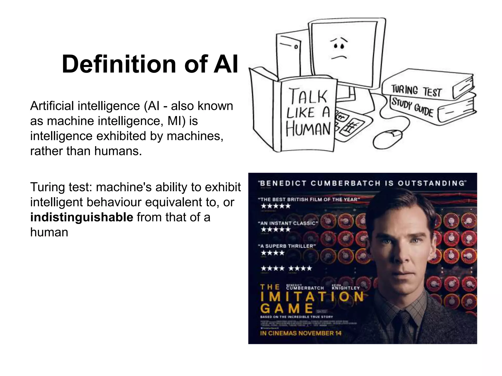 Definition of AI
Artificial intelligence (AI - also known
as machine intelligence, MI) is
intelligence exhibited by machines,
rather than humans.
Turing test: machine's ability to exhibit
intelligent behaviour equivalent to, or
indistinguishable from that of a
human
 
