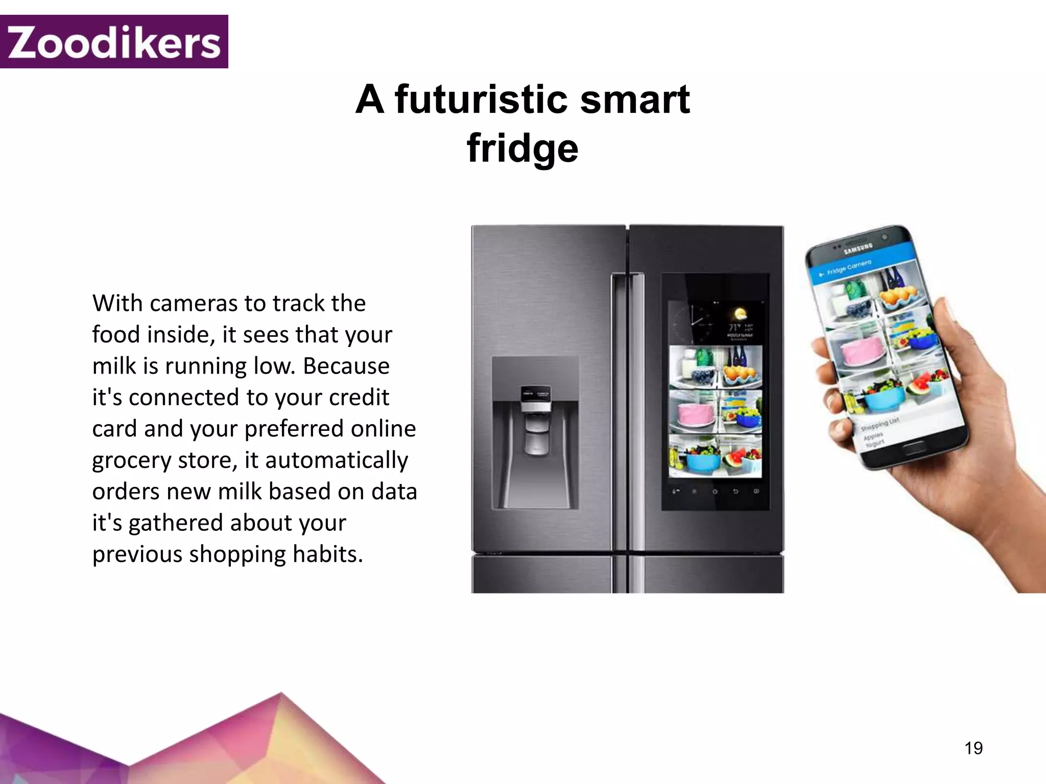 A futuristic smart
fridge
19
With cameras to track the
food inside, it sees that your
milk is running low. Because
it's connected to your credit
card and your preferred online
grocery store, it automatically
orders new milk based on data
it's gathered about your
previous shopping habits.
 