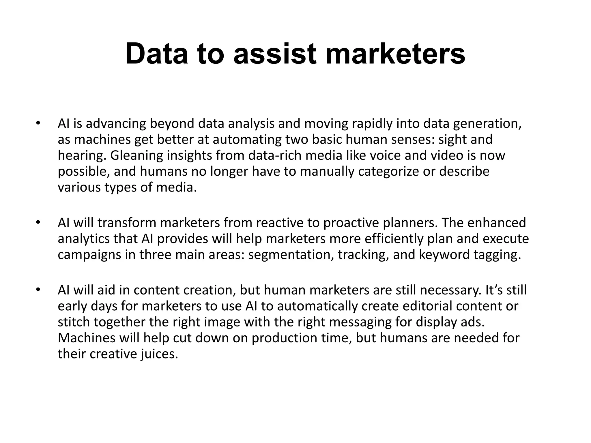 Data to assist marketers
• AI is advancing beyond data analysis and moving rapidly into data generation,
as machines get better at automating two basic human senses: sight and
hearing. Gleaning insights from data-rich media like voice and video is now
possible, and humans no longer have to manually categorize or describe
various types of media.
• AI will transform marketers from reactive to proactive planners. The enhanced
analytics that AI provides will help marketers more efficiently plan and execute
campaigns in three main areas: segmentation, tracking, and keyword tagging.
• AI will aid in content creation, but human marketers are still necessary. It’s still
early days for marketers to use AI to automatically create editorial content or
stitch together the right image with the right messaging for display ads.
Machines will help cut down on production time, but humans are needed for
their creative juices.
 