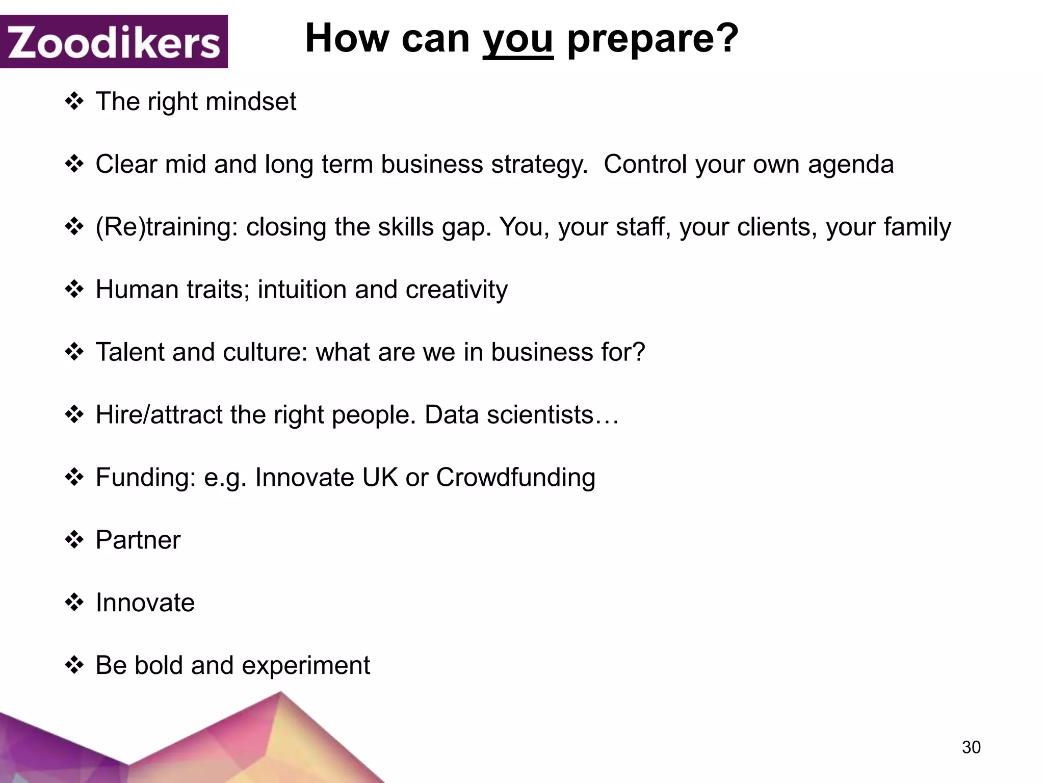 How can you prepare?
 The right mindset
 Clear mid and long term business strategy. Control your own agenda
 (Re)training: closing the skills gap. You, your staff, your clients, your family
 Human traits; intuition and creativity
 Talent and culture: what are we in business for?
 Hire/attract the right people. Data scientists…
 Funding: e.g. Innovate UK or Crowdfunding
 Partner
 Innovate
 Be bold and experiment
30
 