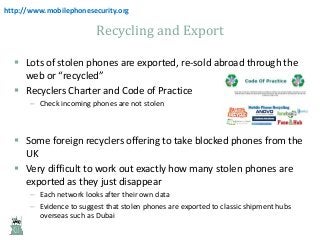 http://www.mobilephonesecurity.org

Recycling and Export
 Lots of stolen phones are exported, re-sold abroad through the
web or “recycled”
 Recyclers Charter and Code of Practice
– Check incoming phones are not stolen

 Some foreign recyclers offering to take blocked phones from the
UK
 Very difficult to work out exactly how many stolen phones are
exported as they just disappear
– Each network looks after their own data
– Evidence to suggest that stolen phones are exported to classic shipment hubs
overseas such as Dubai

 