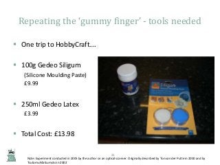 Repeating the ‘gummy finger’ - tools needed
 One trip to HobbyCraft….
 100g Gedeo Siligum
(Silicone Moulding Paste)
£9.99

 250ml Gedeo Latex
£3.99

 Total Cost: £13.98
26

Note: Experiment conducted in 2005 by the author on an optical scanner. Originally described by Ton van der Putte in 2000 and by
Tsutomu Matsumoto in 2002

 