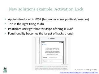 New solutions example: Activation Lock





Apple introduced in iOS7 (but under some political pressure)
This is the right thing to do
Politicians are right that this type of thing is CSR*
Functionality becomes the target of hacks though

* Corporate Social Responsibility
http://cir.ca/news/prosecutors-rally-against-phone-theft

 