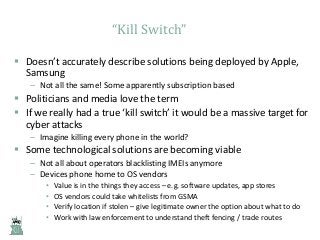 “Kill Switch”
 Doesn’t accurately describe solutions being deployed by Apple,
Samsung
– Not all the same! Some apparently subscription based

 Politicians and media love the term
 If we really had a true ‘kill switch’ it would be a massive target for
cyber attacks
– Imagine killing every phone in the world?

 Some technological solutions are becoming viable
– Not all about operators blacklisting IMEIs anymore
– Devices phone home to OS vendors
•
•
•
•

Value is in the things they access – e.g. software updates, app stores
OS vendors could take whitelists from GSMA
Verify location if stolen – give legitimate owner the option about what to do
Work with law enforcement to understand theft fencing / trade routes

 
