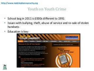 http://www.mobilephonesecurity.org

Youth on Youth Crime
 School bag in 2011 is £000s different to 1991
 Issues with bullying, theft, abuse of service and re-sale of stolen
handsets
 Education is key:

 