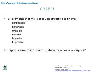 http://www.mobilephonesecurity.org

CRAVED
 Six elements that make products attractive to thieves:
–
–
–
–
–
–

Concealable
Removable
Available
Valuable
Enjoyable
Disposable

 Report argues that “how much depends on ease of disposal”

From: Ron Clarke - ‘Hot Products: understanding,
anticipating and reducing
demand for stolen goods’
http://www.popcenter.org/problems/shoplifting/PDFs/fprs112.pdf

 