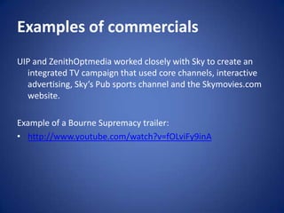 Examples of commercialsUIP and ZenithOptmedia worked closely with Sky to create an integrated TV campaign that used core channels, interactive advertising, Sky’s Pub sports channel and the Skymovies.com website. Example of a Bourne Supremacy trailer:http://www.youtube.com/watch?v=fOLviFy9inA