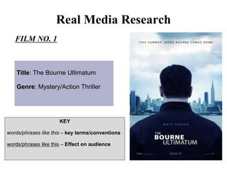 Real Media Research
FILM NO. 1
Title: The Bourne Ultimatum
Genre: Mystery/Action Thriller
KEY
words/phrases like this – key terms/conventions
words/phrases like this – Effect on audience
 
