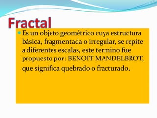  Es un objeto geométrico cuya estructura
 básica, fragmentada o irregular, se repite
 a diferentes escalas, este termino ...