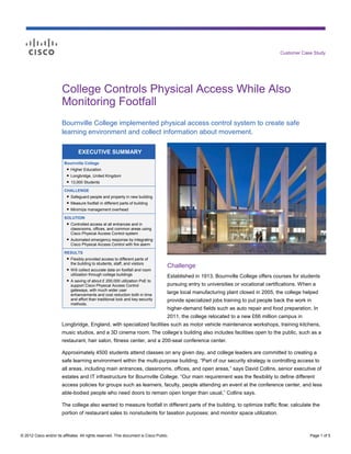 Customer Case Study




                        College Controls Physical Access While Also
                        Monitoring Footfall
                        Bournville College implemented physical access control system to create safe
                        learning environment and collect information about movement.

                                  EXECUTIVE SUMMARY
                         Bournville College
                          ● Higher Education
                           ● Longbridge, United Kingdom
                           ● 13,000 Students

                         CHALLENGE
                          ● Safeguard people and property in new building
                           ● Measure footfall in different parts of building
                           ● Minimize management overhead

                         SOLUTION
                          ● Controlled access at all entrances and in
                            classrooms, offices, and common areas using
                            Cisco Physical Access Control system
                          ● Automated emergency response by integrating
                            Cisco Physical Access Control with fire alarm

                         RESULTS
                          ● Flexibly provided access to different parts of
                            the building to students, staff, and visitors
                          ● Will collect accurate data on footfall and room
                                                                                      Challenge
                            utilization through college buildings                     Established in 1913, Bournville College offers courses for students
                          ● A saving of about £ 200,000 utilization PoE to
                            support Cisco Physical Access Control                     pursuing entry to universities or vocational certifications. When a
                            gateways, with much wider user
                            enhancements and cost reduction both in time
                                                                                      large local manufacturing plant closed in 2005, the college helped
                            and effort than traditional lock and key security         provide specialized jobs training to put people back the work in
                            methods.
                                                                                      higher-demand fields such as auto repair and food preparation. In
                                                                                      2011, the college relocated to a new £66 million campus in
                        Longbridge, England, with specialized facilities such as motor vehicle maintenance workshops, training kitchens,
                        music studios, and a 3D cinema room. The college’s building also includes facilities open to the public, such as a
                        restaurant, hair salon, fitness center, and a 200-seat conference center.

                        Approximately 4500 students attend classes on any given day, and college leaders are committed to creating a
                        safe learning environment within the multi-purpose building. “Part of our security strategy is controlling access to
                        all areas, including main entrances, classrooms, offices, and open areas,” says David Collins, senior executive of
                        estates and IT infrastructure for Bournville College. “Our main requirement was the flexibility to define different
                        access policies for groups such as learners, faculty, people attending an event at the conference center, and less
                        able-bodied people who need doors to remain open longer than usual,” Collins says.

                        The college also wanted to measure footfall in different parts of the building, to optimize traffic flow; calculate the
                        portion of restaurant sales to nonstudents for taxation purposes; and monitor space utilization.



© 2012 Cisco and/or its affiliates. All rights reserved. This document is Cisco Public.                                                               Page 1 of 5
 