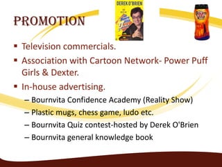 Promotion
 Television commercials.
 Association with Cartoon Network- Power Puff
  Girls & Dexter.
 In-house advertising.
  – Bournvita Confidence Academy (Reality Show)
  – Plastic mugs, chess game, ludo etc.
  – Bournvita Quiz contest-hosted by Derek O'Brien
  – Bournvita general knowledge book
 