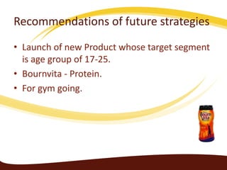 Recommendations of future strategies
• Launch of new Product whose target segment
  is age group of 17-25.
• Bournvita - Protein.
• For gym going.
 