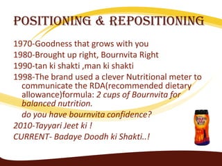 Positioning & Repositioning
1970-Goodness that grows with you
1980-Brought up right, Bournvita Right
1990-tan ki shakti ,man ki shakti
1998-The brand used a clever Nutritional meter to
  communicate the RDA(recommended dietary
  allowance)formula: 2 cups of Bournvita for
  balanced nutrition.
  do you have bournvita confidence?
2010-Tayyari Jeet ki !
CURRENT- Badaye Doodh ki Shakti..!
 
