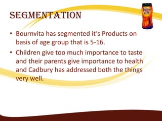 Segmentation
• Bournvita has segmented it’s Products on
  basis of age group that is 5-16.
• Children give too much importance to taste
  and their parents give importance to health
  and Cadbury has addressed both the things
  very well.
 