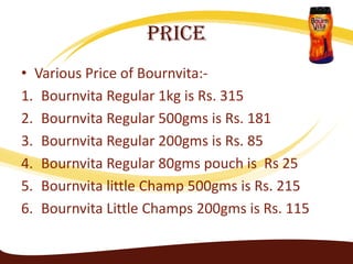 Price
• Various Price of Bournvita:-
1. Bournvita Regular 1kg is Rs. 315
2. Bournvita Regular 500gms is Rs. 181
3. Bournvita Regular 200gms is Rs. 85
4. Bournvita Regular 80gms pouch is Rs 25
5. Bournvita little Champ 500gms is Rs. 215
6. Bournvita Little Champs 200gms is Rs. 115
 
