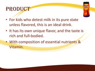 Product
• For kids who detest milk in its pure state
  unless flavored, this is an ideal drink.
• It has its own unique flavor, and the taste is
  rich and full-bodied.
• With composition of essential nutrients &
  Vitamin.
 