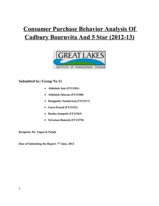 Consumer Purchase Behavior Analysis Of
    Cadbury Bournvita And 5 Star (2012-13)




Submitted by: Group No 11
                    • Abhishek Jain (FT13301)

                    • Abhishek Sharma (FT13300)

                    • Booppathy Sundararaj (FT13317)

                    • Guru Prasad (FT13332)

                    • Rasika Sampath (FT13363)

                    • Srivatsan Ramesh (FT13378)



Recipient: Dr. Tapan K Panda



Date of Submitting the Report: 7th June, 2012




1
 