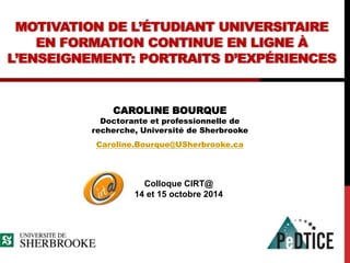 MOTIVATION DE L’ÉTUDIANT UNIVERSITAIRE 
EN FORMATION CONTINUE EN LIGNE À 
L’ENSEIGNEMENT: PORTRAITS D’EXPÉRIENCES 
CAROLINE BOURQUE 
Doctorante et professionnelle de 
recherche, Université de Sherbrooke 
Caroline.Bourque@USherbrooke.ca 
Colloque CIRT@ 
14 et 15 octobre 2014 
 