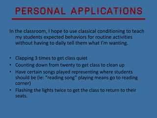 Personal Applications
In the classroom, I hope to use classical conditioning to teach
   my students expected behaviors for routine activities
   without having to daily tell them what I’m wanting.

• Clapping 3 times to get class quiet
• Counting down from twenty to get class to clean up
• Have certain songs played representing where students
  should be (ie: “reading song” playing means go to reading
  corner)
• Flashing the lights twice to get the class to return to their
  seats.
 